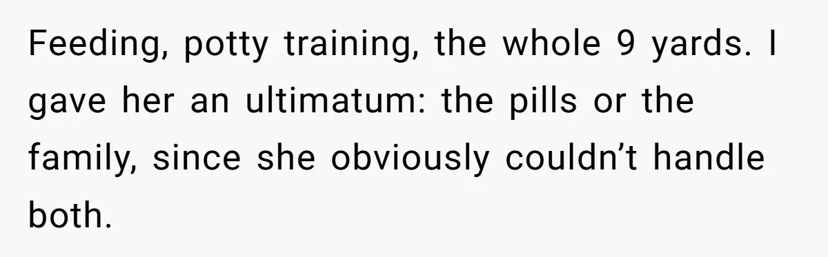 Feeding, potty training, the whole 9 yards. I gave her an ultimatum: the pills or the family, since she obviously couldn’t handle both.