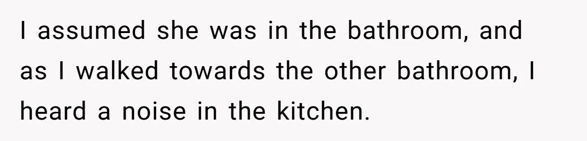 I assumed she was in the bathroom, and as I walked towards the other bathroom, I heard a noise in the kitchen.