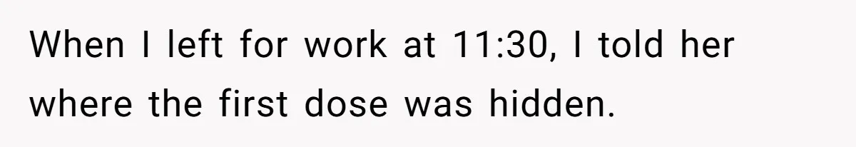 When I left for work at 11:30, I told her where the first dose was hidden.