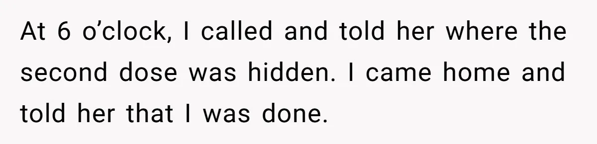 At 6 o’clock, I called and told her where the second dose was hidden. I came home and told her that I was done.