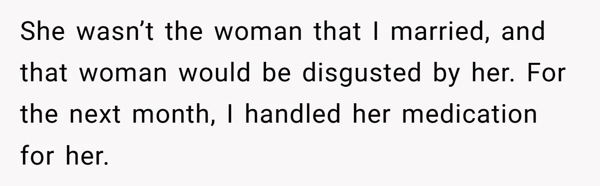 She wasn’t the woman that I married, and that woman would be disgusted by her. For the next month, I handled her medication for her.