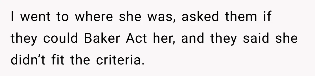 I went to where she was, asked them if they could Baker Act her, and they said she didn’t fit the criteria.