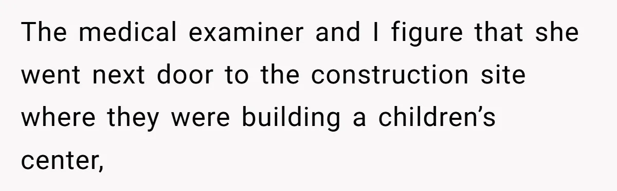 The medical examiner and I figure that she went next door to the construction site where they were building a children’s center,