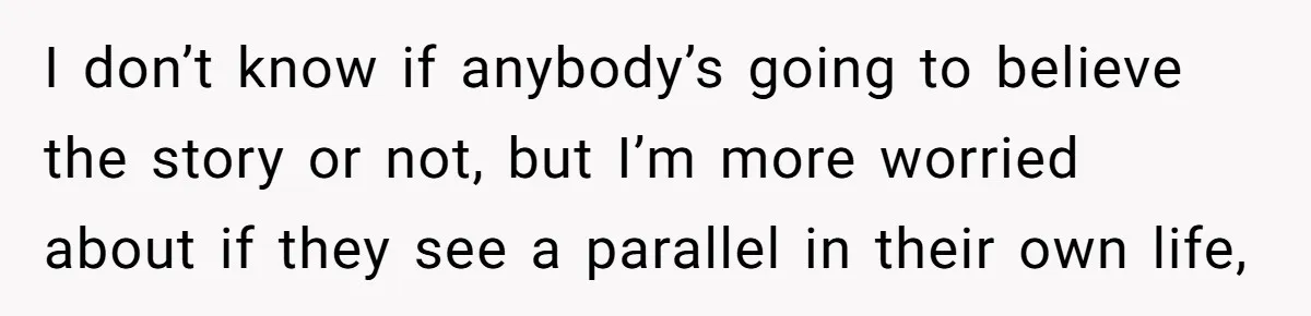 I don’t know if anybody’s going to believe the story or not, but I’m more worried about if they see a parallel in their own life,