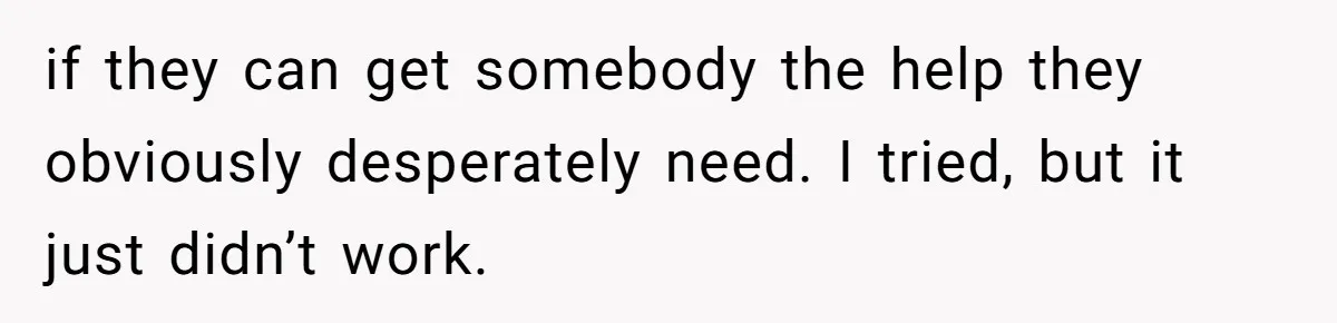 if they can get somebody the help they obviously desperately need. I tried, but it just didn’t work.