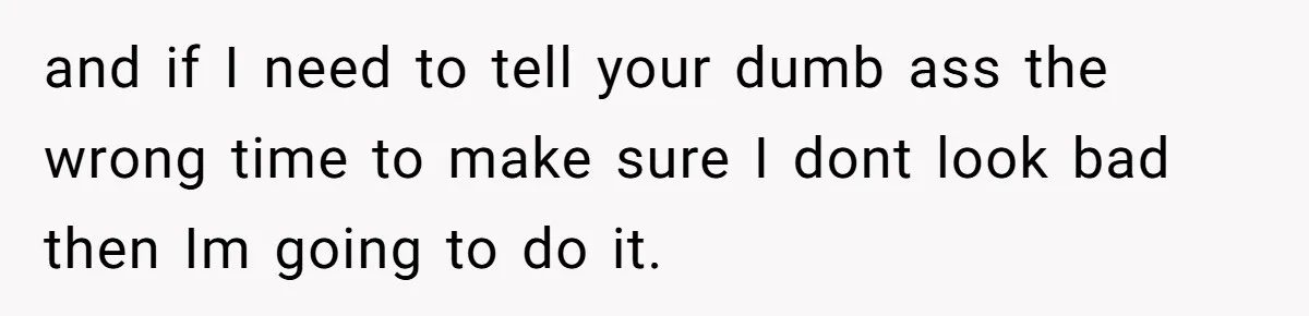and if I need to tell your dumb ass the wrong time to make sure I dont look bad then Im going to do it.