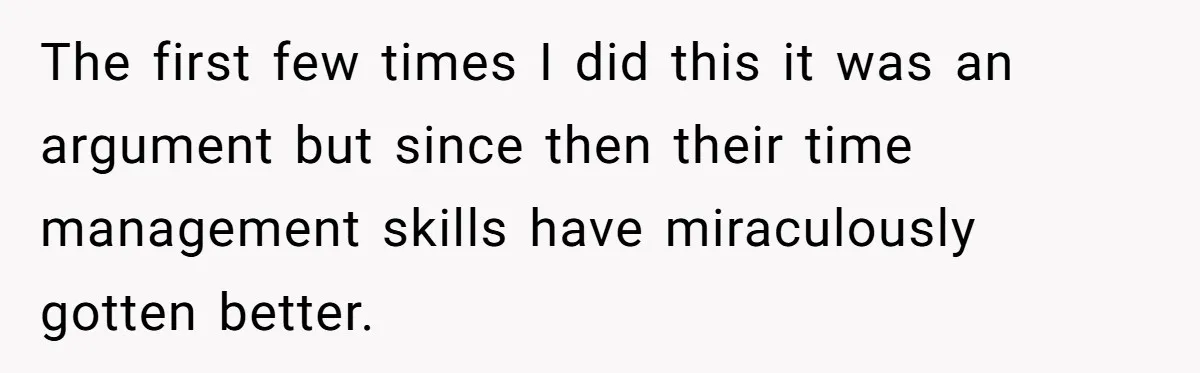 The first few times I did this it was an argument but since then their time management skills have miraculously gotten better.