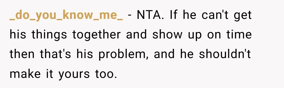 _do_you_know_me_ − NTA. If he can't get his things together and show up on time then that's his problem, and he shouldn't make it yours too.