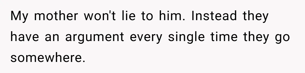 My mother won't lie to him. Instead they have an argument every single time they go somewhere.