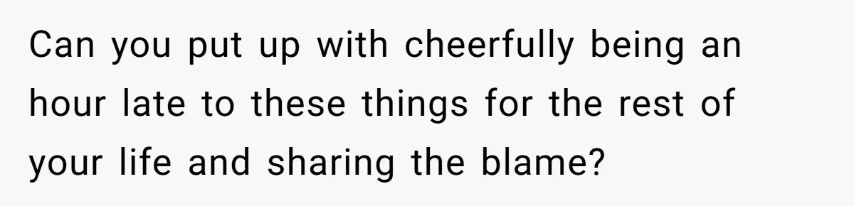 Can you put up with cheerfully being an hour late to these things for the rest of your life and sharing the blame?