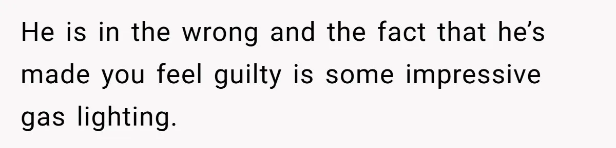 He is in the wrong and the fact that he’s made you feel guilty is some impressive gas lighting.