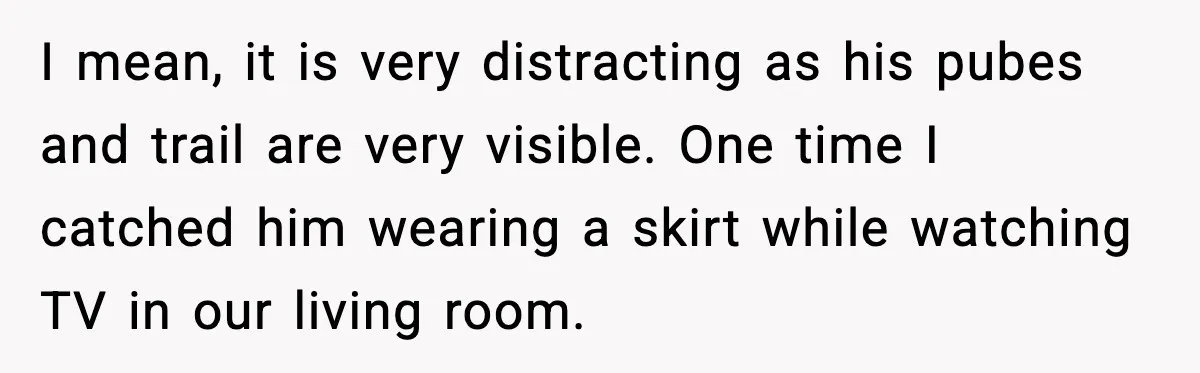 I mean, it is very distracting as his pubes and trail are very visible. One time I catched him wearing a skirt while watching TV in our living room.