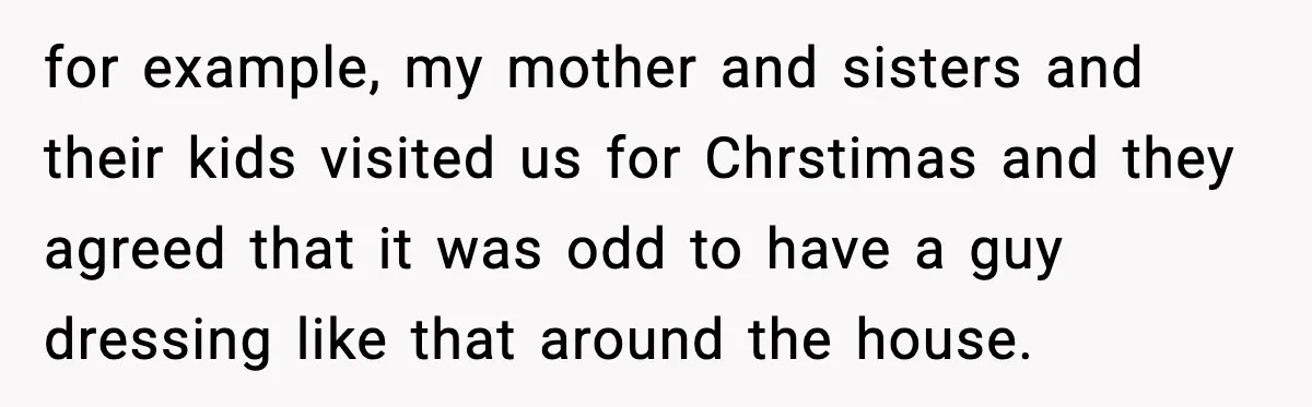 for example, my mother and sisters and their kids visited us for Chrstimas and they agreed that it was odd to have a guy dressing like that around the house.