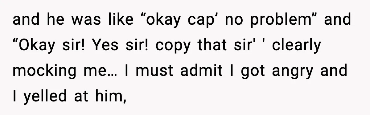 and he was like “okay cap’ no problem” and “Okay sir! Yes sir! copy that sir' ' clearly mocking me… I must admit I got angry and I yelled at...