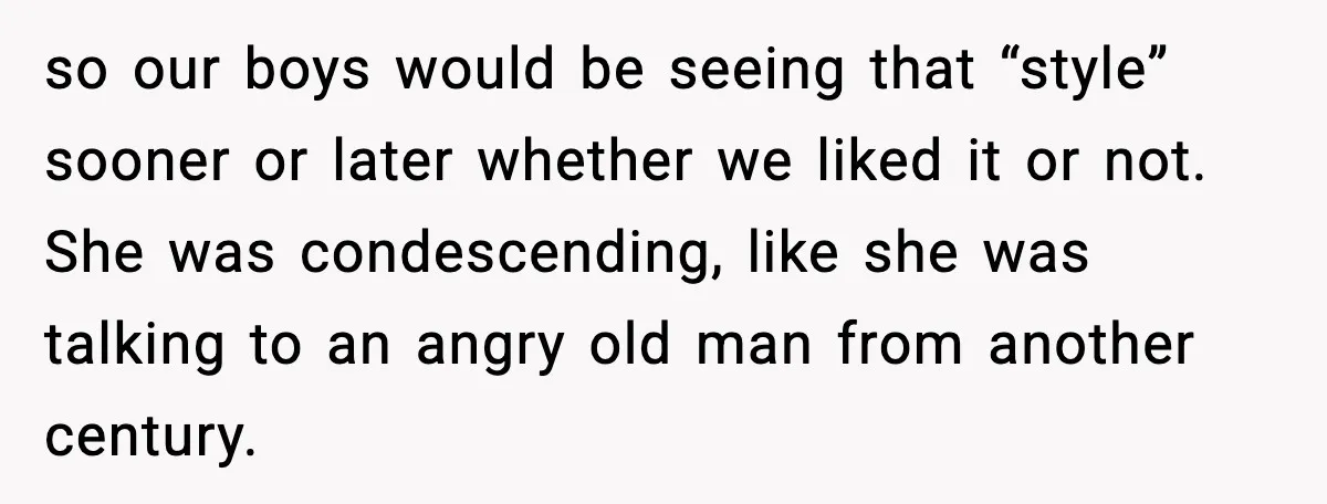 so our boys would be seeing that “style” sooner or later whether we liked it or not. She was condescending, like she was talking to an angry old man from...