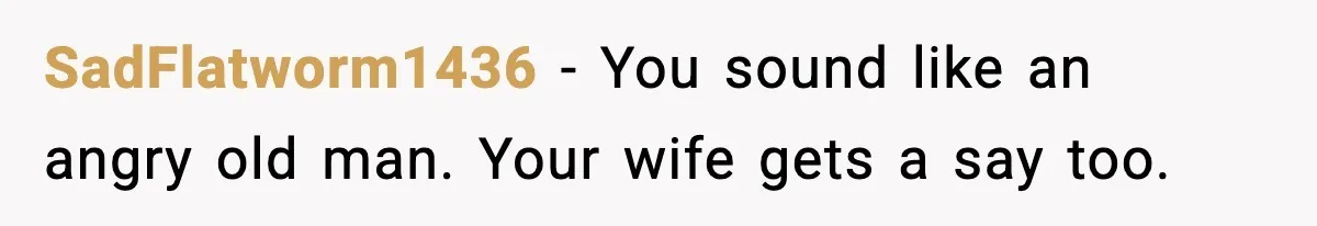 SadFlatworm1436 - You sound like an angry old man. Your wife gets a say too.