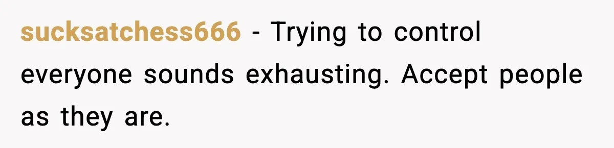 sucksatchess666 - Trying to control everyone sounds exhausting. Accept people as they are.