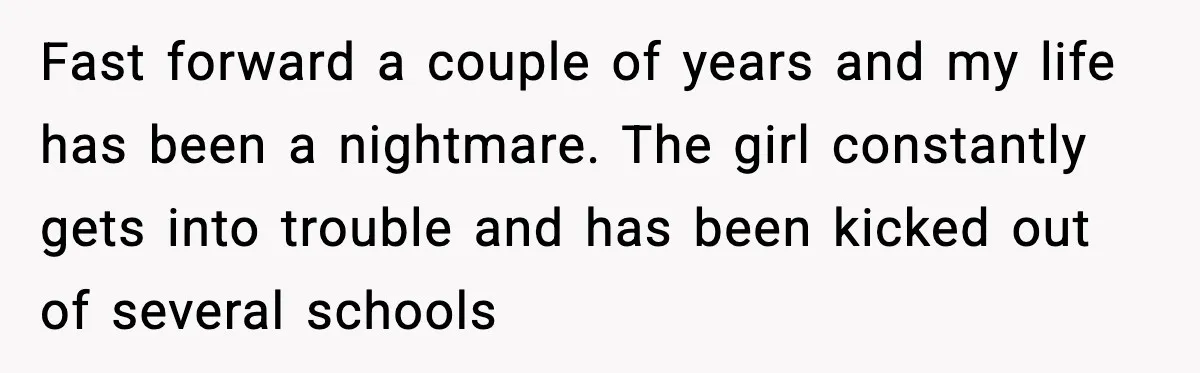 Fast forward a couple of years and my life has been a nightmare. The girl constantly gets into trouble and has been kicked out of several schools