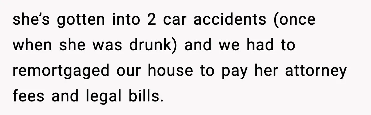 she’s gotten into 2 car accidents (once when she was drunk) and we had to remortgaged our house to pay her attorney fees and legal bills.