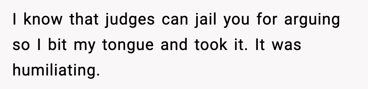I know that judges can jail you for arguing so I bit my tongue and took it. It was humiliating.