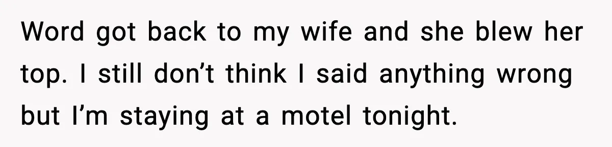 Word got back to my wife and she blew her top. I still don’t think I said anything wrong but I’m staying at a motel tonight.