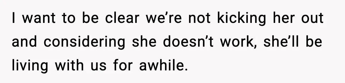 I want to be clear we’re not kicking her out and considering she doesn’t work, she’ll be living with us for awhile.
