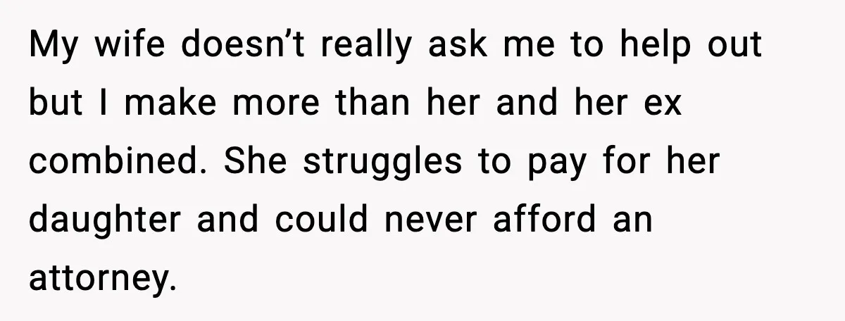 My wife doesn’t really ask me to help out but I make more than her and her ex combined. She struggles to pay for her daughter and could never afford...