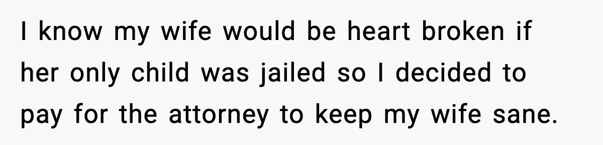 I know my wife would be heart broken if her only child was jailed so I decided to pay for the attorney to keep my wife sane.