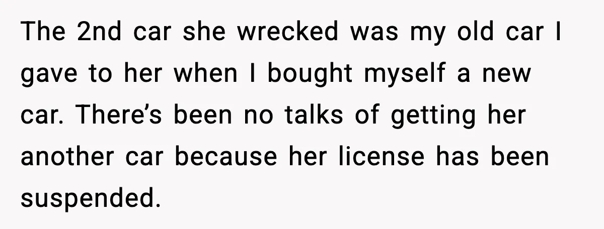 The 2nd car she wrecked was my old car I gave to her when I bought myself a new car. There’s been no talks of getting her another car because...