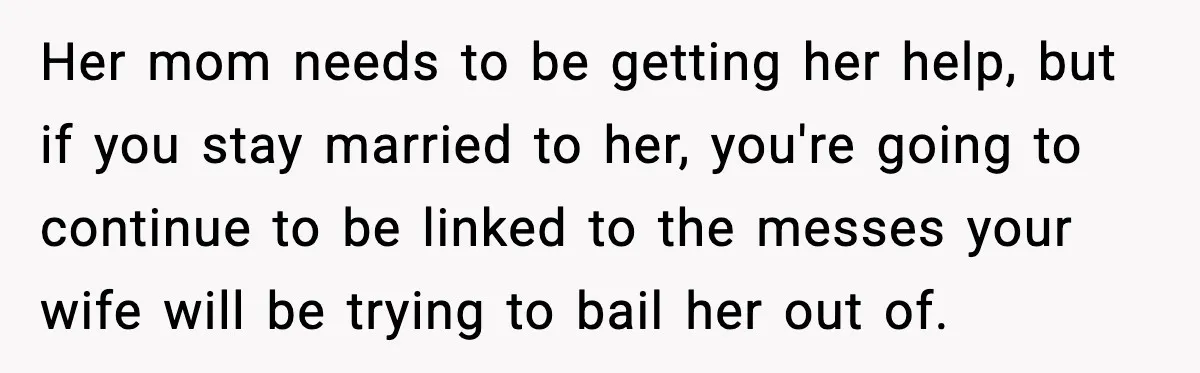 Her mom needs to be getting her help, but if you stay married to her, you're going to continue to be linked to the messes your wife will be trying...