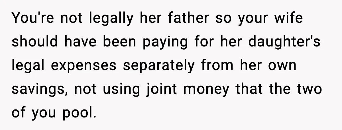 You're not legally her father so your wife should have been paying for her daughter's legal expenses separately from her own savings, not using joint money that the two of...