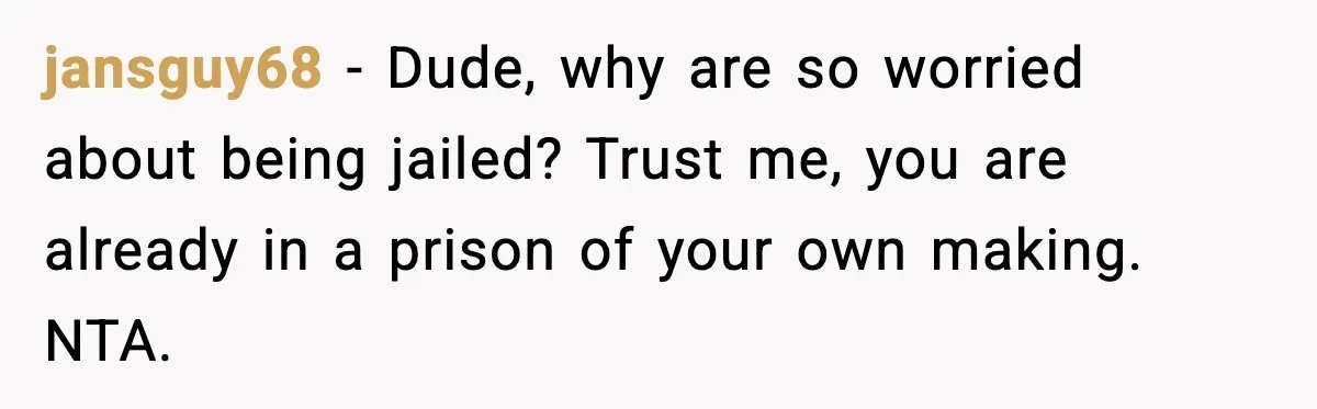 jansguy68 - Dude, why are so worried about being jailed? Trust me, you are already in a prison of your own making. NTA.