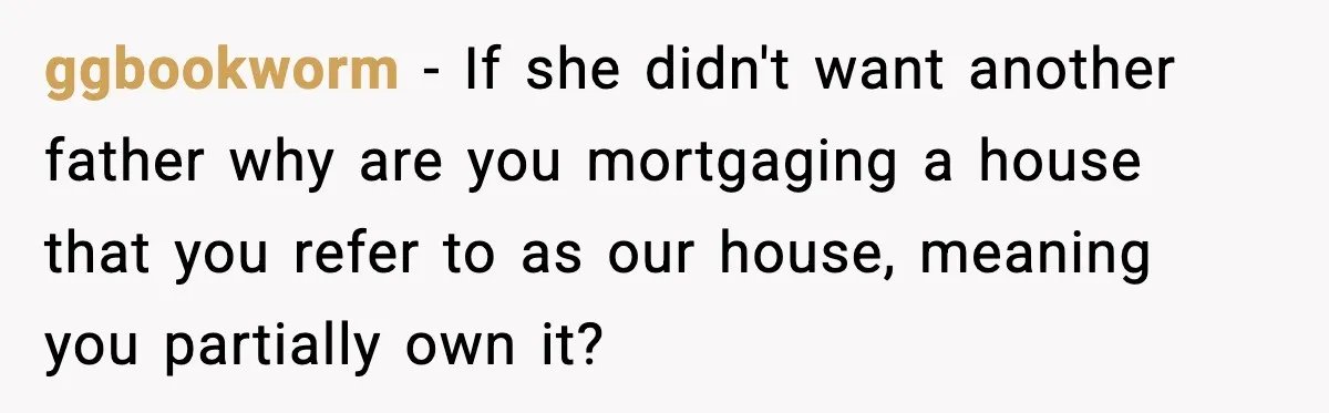 ggbookworm - If she didn't want another father why are you mortgaging a house that you refer to as our house, meaning you partially own it?