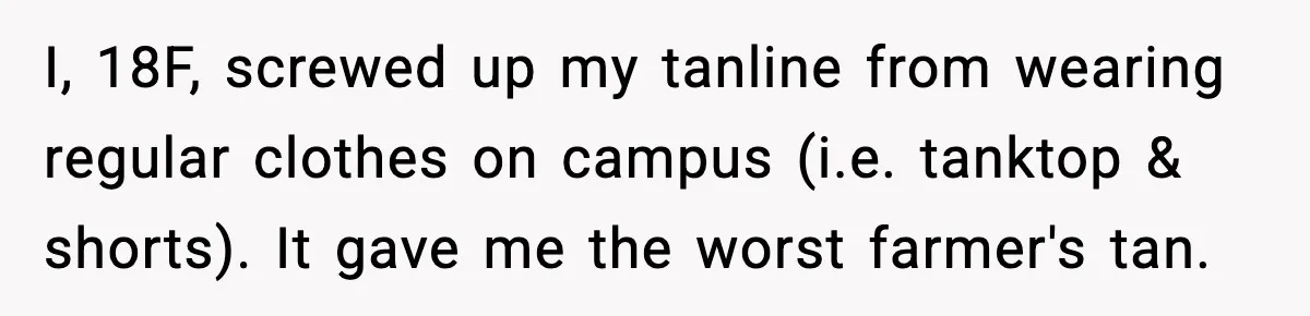 I, 18F, screwed up my tanline from wearing regular clothes on campus (i.e. tanktop & shorts). It gave me the worst farmer's tan.