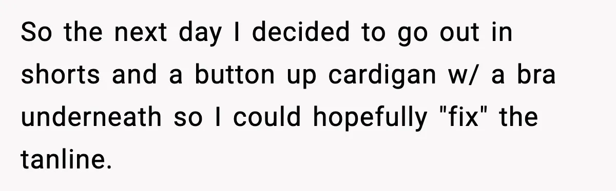 So the next day I decided to go out in shorts and a button up cardigan w/ a bra underneath so I could hopefully "fix" the tanline.