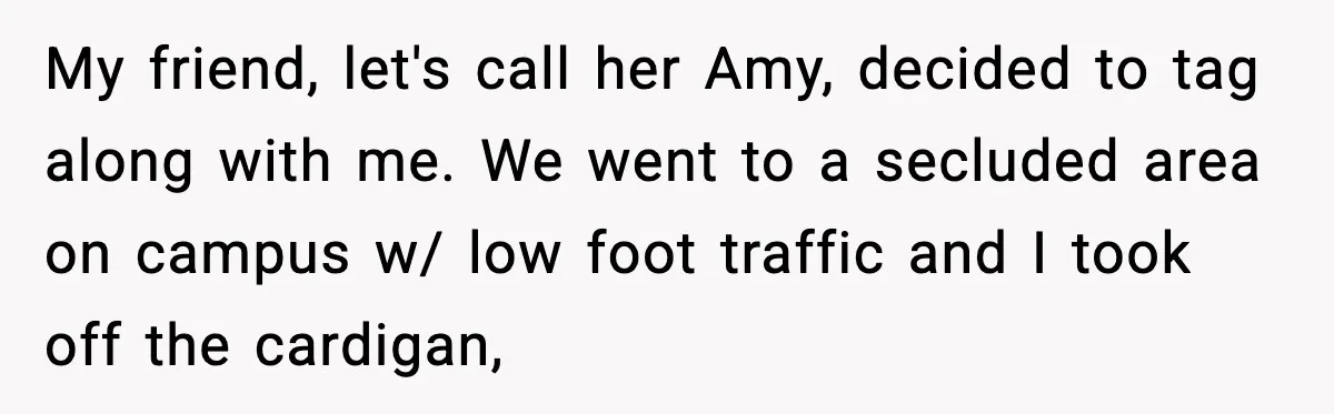 My friend, let's call her Amy, decided to tag along with me. We went to a secluded area on campus w/ low foot traffic and I took off the cardigan,