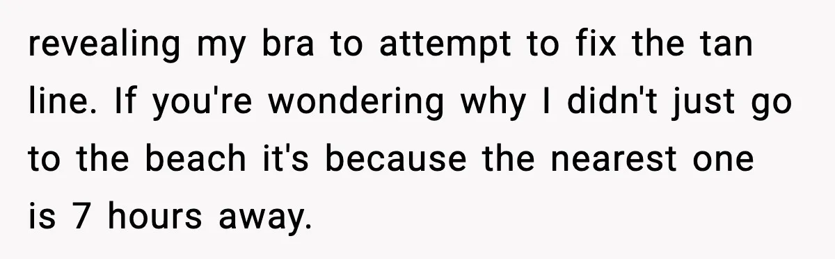 revealing my bra to attempt to fix the tan line. If you're wondering why I didn't just go to the beach it's because the nearest one is 7 hours away.