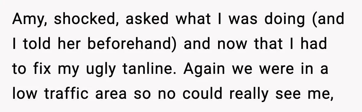 Amy, shocked, asked what I was doing (and I told her beforehand) and now that I had to fix my ugly tanline. Again we were in a low traffic area...
