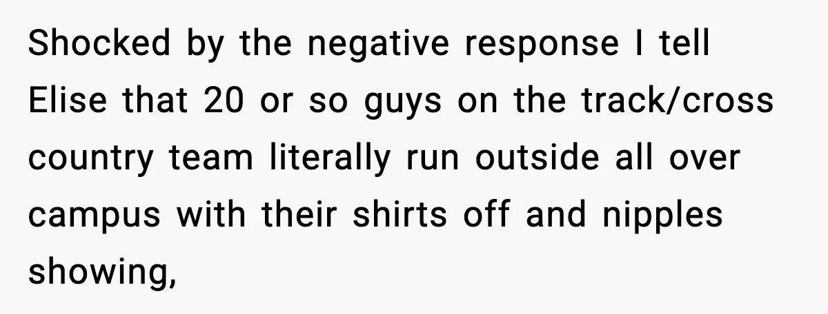 Shocked by the negative response I tell Elise that 20 or so guys on the track/cross country team literally run outside all over campus with their shirts off and nipples...
