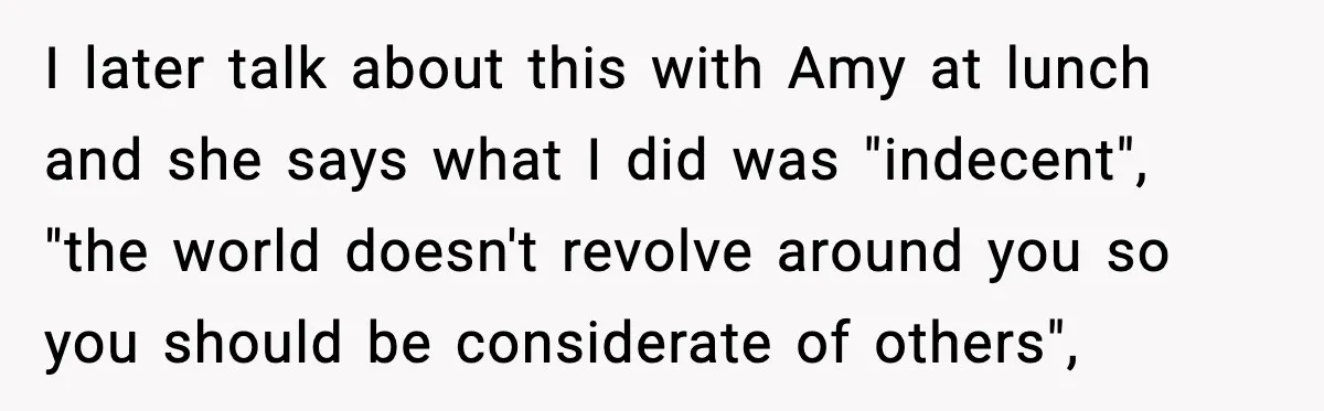 I later talk about this with Amy at lunch and she says what I did was "indecent", "the world doesn't revolve around you so you should be considerate of others",