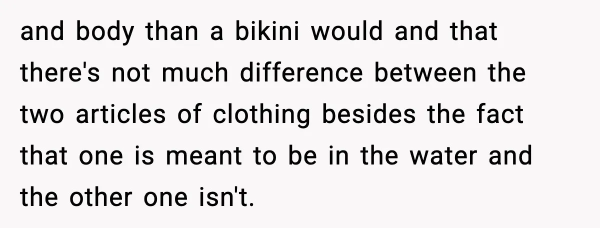 and body than a bikini would and that there's not much difference between the two articles of clothing besides the fact that one is meant to be in the water...