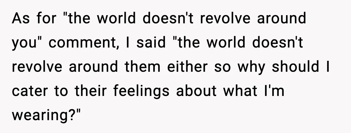 As for "the world doesn't revolve around you" comment, I said "the world doesn't revolve around them either so why should I cater to their feelings about what I'm wearing?"