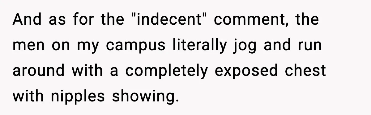 And as for the "indecent" comment, the men on my campus literally jog and run around with a completely exposed chest with nipples showing.