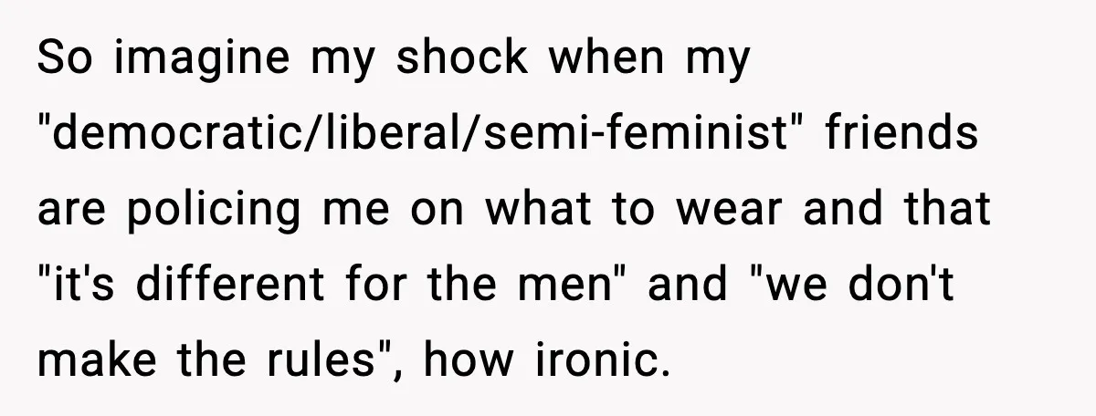 So imagine my shock when my "democratic/liberal/semi-feminist" friends are policing me on what to wear and that "it's different for the men" and "we don't make the rules", how ironic.