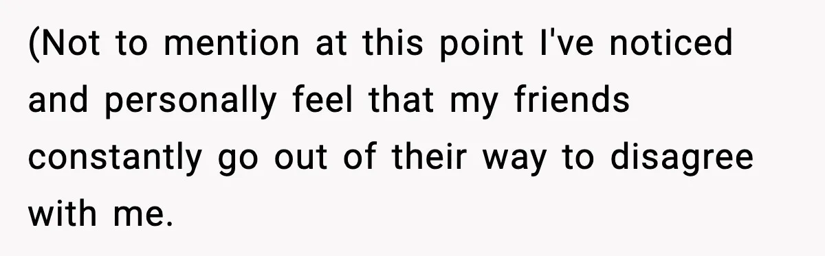 (Not to mention at this point I've noticed and personally feel that my friends constantly go out of their way to disagree with me.