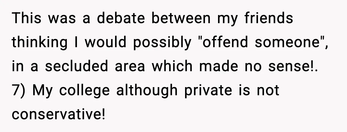 This was a debate between my friends thinking I would possibly "offend someone", in a secluded area which made no sense!. 7) My college although private is not conservative!