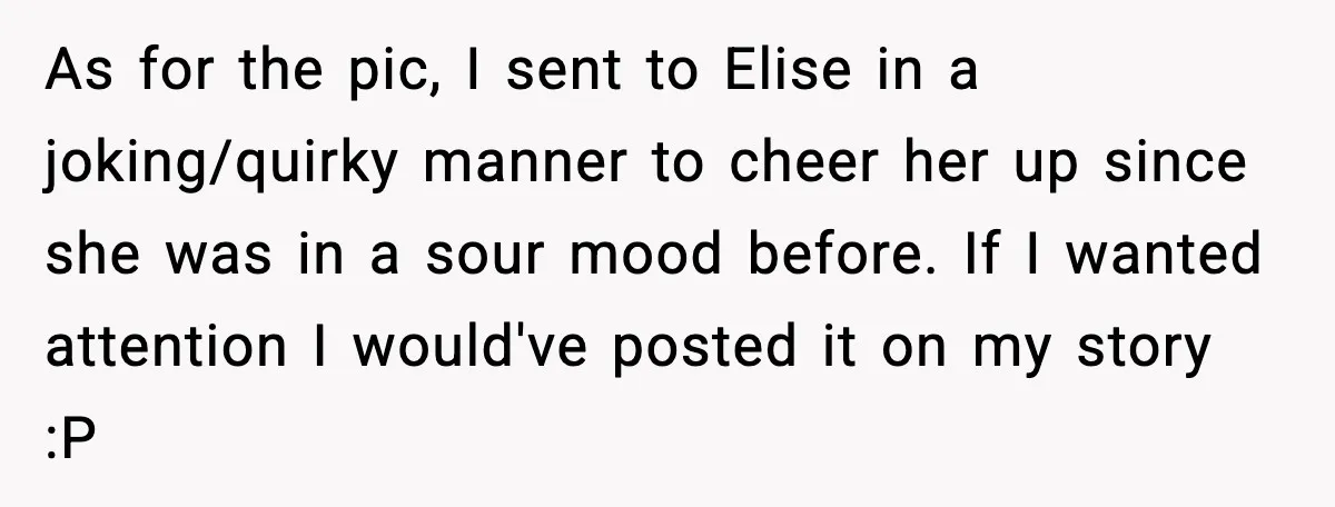As for the pic, I sent to Elise in a joking/quirky manner to cheer her up since she was in a sour mood before. If I wanted attention I would've...
