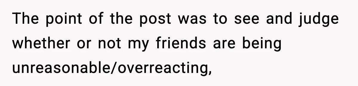 The point of the post was to see and judge whether or not my friends are being unreasonable/overreacting,