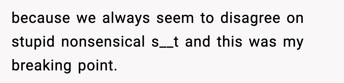 because we always seem to disagree on stupid nonsensical s__t and this was my breaking point.