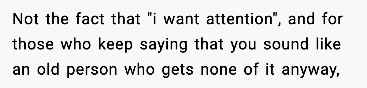 Not the fact that "i want attention", and for those who keep saying that you sound like an old person who gets none of it anyway,